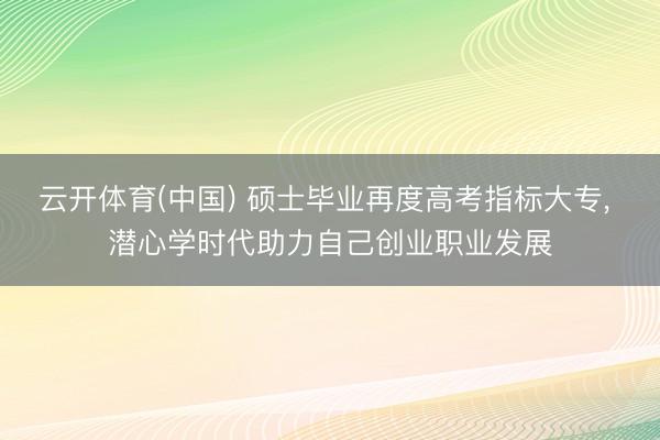云开体育(中国) 硕士毕业再度高考指标大专， 潜心学时代助力自己创业职业发展