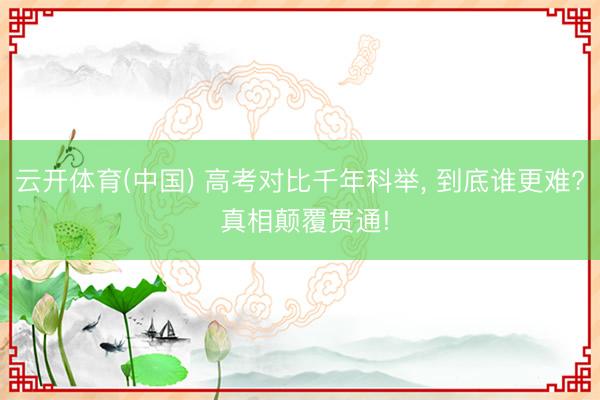 云开体育(中国) 高考对比千年科举， 到底谁更难? 真相颠覆贯通!