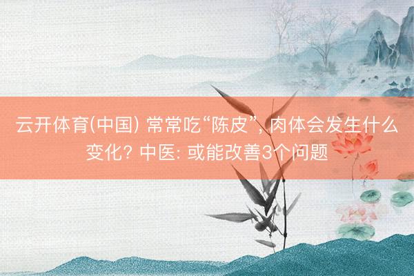 云开体育(中国) 常常吃“陈皮”， 肉体会发生什么变化? 中医: 或能改善3个问题