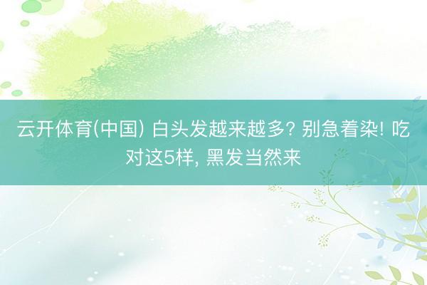 云开体育(中国) 白头发越来越多? 别急着染! 吃对这5样， 黑发当然来