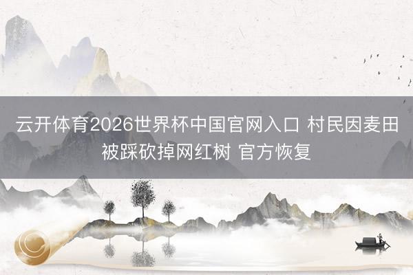 云开体育2026世界杯中国官网入口 村民因麦田被踩砍掉网红树 官方恢复