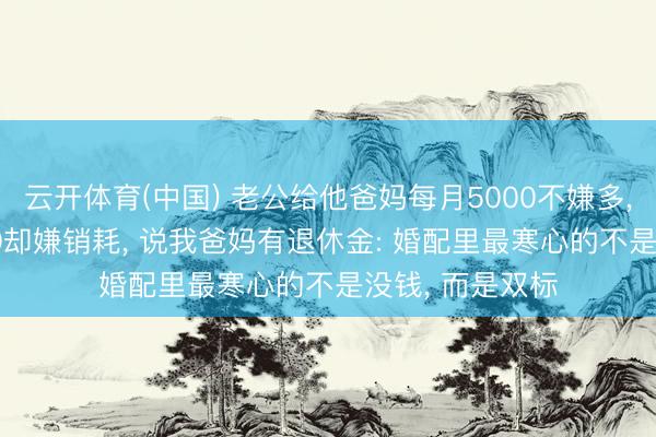 云开体育(中国) 老公给他爸妈每月5000不嫌多， 给我爸妈3000却嫌销耗， 说我爸妈有退休金: 婚配里最寒心的不是没钱， 而是双标