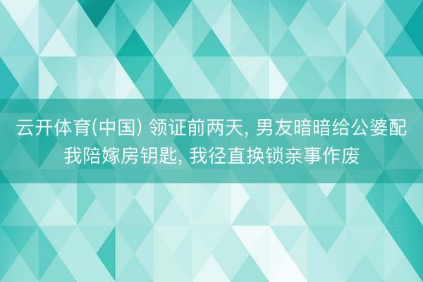 云开体育(中国) 领证前两天， 男友暗暗给公婆配我陪嫁房钥匙， 我径直换锁亲事作废