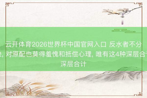 云开体育2026世界杯中国官网入口 反水者不分袂， 对原配也莫得羞愧和抵偿心理， 唯有这4种深层合计