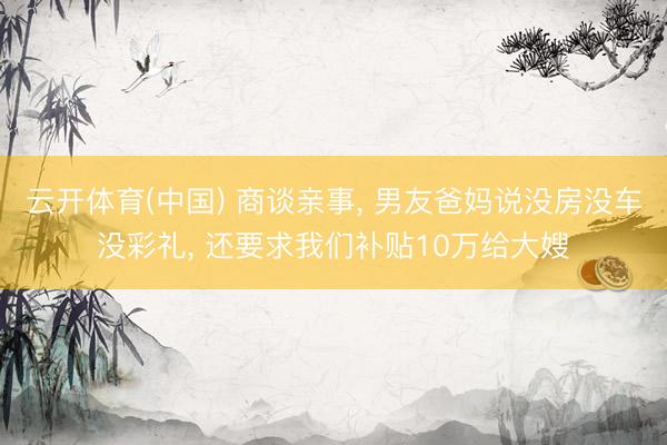 云开体育(中国) 商谈亲事， 男友爸妈说没房没车没彩礼， 还要求我们补贴10万给大嫂