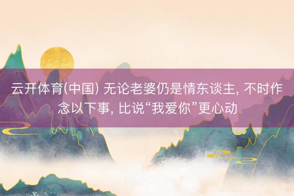 云开体育(中国) 无论老婆仍是情东谈主， 不时作念以下事， 比说“我爱你”更心动