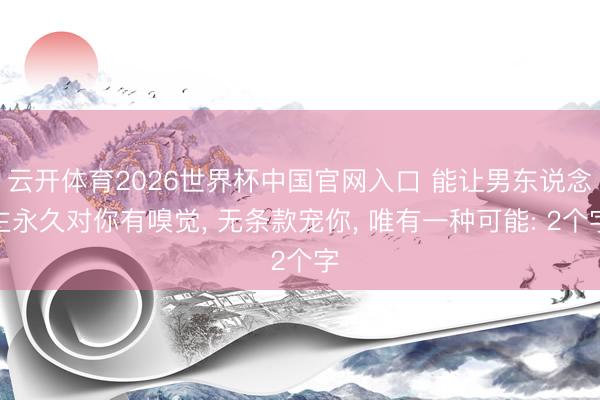 云开体育2026世界杯中国官网入口 能让男东说念主永久对你有嗅觉， 无条款宠你， 唯有一种可能: 2个字