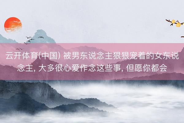 云开体育(中国) 被男东说念主狠狠宠着的女东说念主， 大多很心爱作念这些事， 但愿你都会