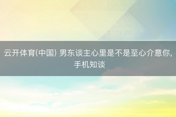云开体育(中国) 男东谈主心里是不是至心介意你， 手机知谈