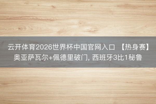 云开体育2026世界杯中国官网入口 【热身赛】奥亚萨瓦尔+佩德里破门， 西班牙3比1秘鲁