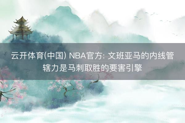 云开体育(中国) NBA官方: 文班亚马的内线管辖力是马刺取胜的要害引擎