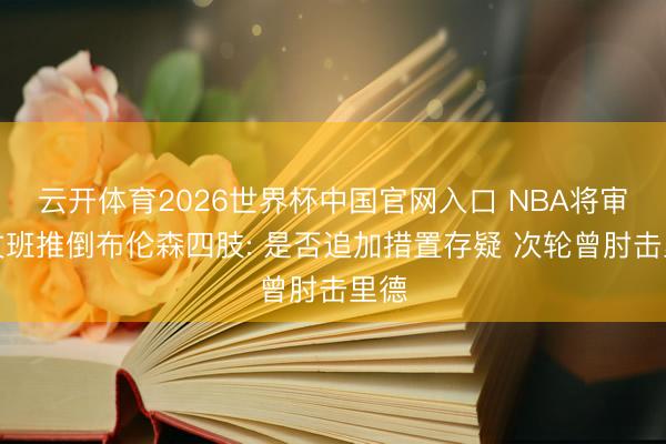 云开体育2026世界杯中国官网入口 NBA将审查文班推倒布伦森四肢: 是否追加措置存疑 次轮曾肘击里德