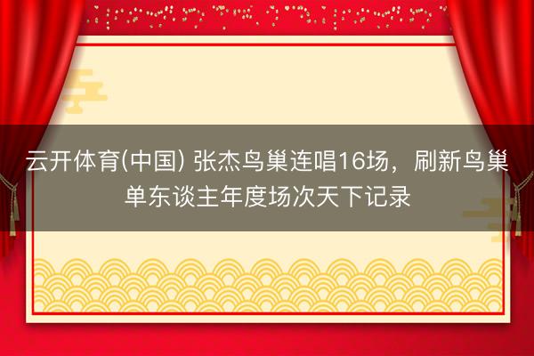 云开体育(中国) 张杰鸟巢连唱16场，刷新鸟巢单东谈主年度场次天下记录