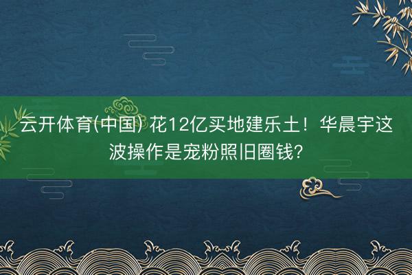 云开体育(中国) 花12亿买地建乐土！华晨宇这波操作是宠粉照旧圈钱？