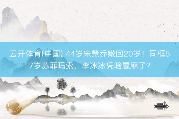 云开体育(中国) 44岁宋慧乔嫩回20岁！同框57岁苏菲玛索，李冰冰凭啥赢麻了？
