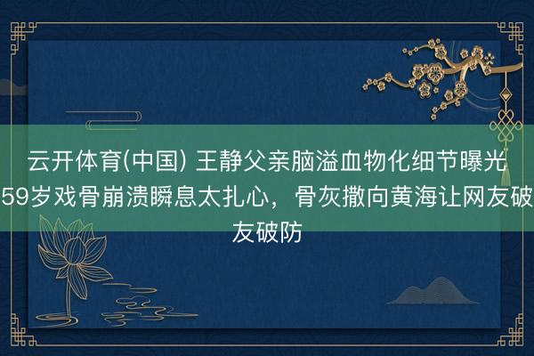 云开体育(中国) 王静父亲脑溢血物化细节曝光！59岁戏骨崩溃瞬息太扎心，骨灰撒向黄海让网友破防
