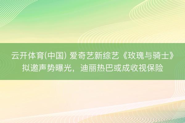 云开体育(中国) 爱奇艺新综艺《玫瑰与骑士》拟邀声势曝光，迪丽热巴或成收视保险