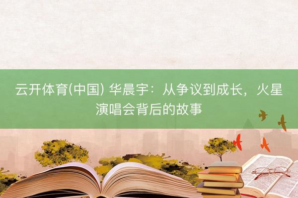 云开体育(中国) 华晨宇：从争议到成长，火星演唱会背后的故事