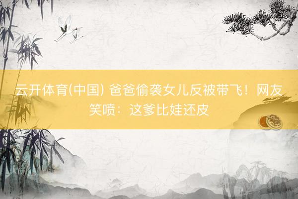 云开体育(中国) 爸爸偷袭女儿反被带飞！网友笑喷：这爹比娃还皮