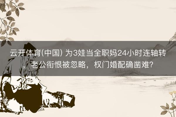 云开体育(中国) 为3娃当全职妈24小时连轴转，老公衔恨被忽略，权门婚配确凿难？