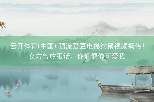 云开体育(中国) 顶流爱豆电梯约聚视频疯传！女方曾放狠话：你们偶像可爱我