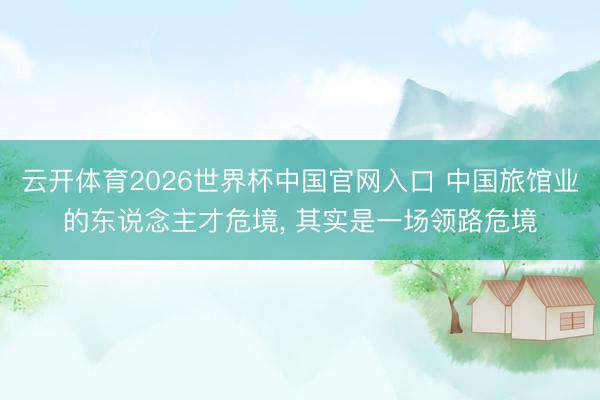 云开体育2026世界杯中国官网入口 中国旅馆业的东说念主才危境， 其实是一场领路危境