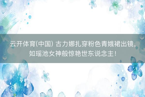 云开体育(中国) 古力娜扎穿粉色青娥裙出镜，如瑶池女神般惊艳世东说念主！