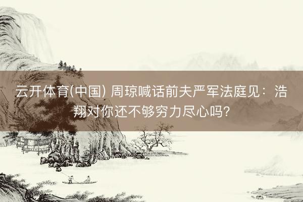 云开体育(中国) 周琼喊话前夫严军法庭见：浩翔对你还不够穷力尽心吗？