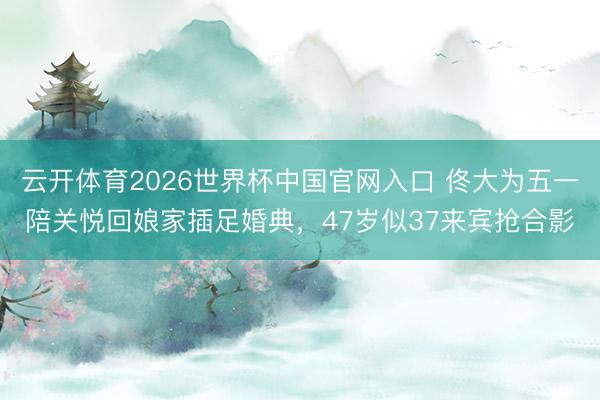 云开体育2026世界杯中国官网入口 佟大为五一陪关悦回娘家插足婚典，47岁似37来宾抢合影