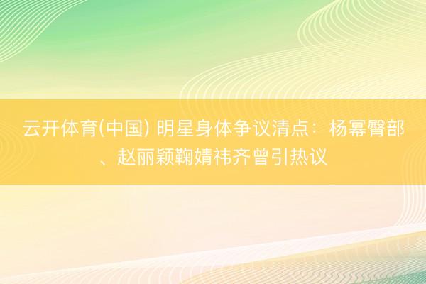 云开体育(中国) 明星身体争议清点：杨幂臀部、赵丽颖鞠婧祎齐曾引热议