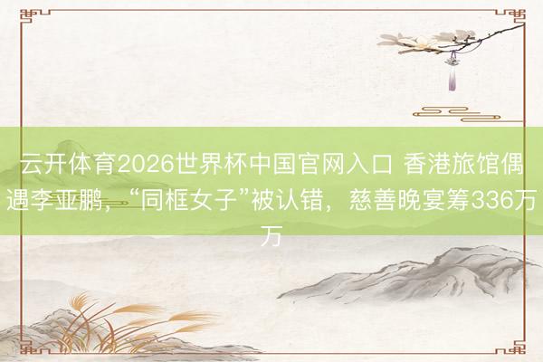 云开体育2026世界杯中国官网入口 香港旅馆偶遇李亚鹏，“同框女子”被认错，慈善晚宴筹336万