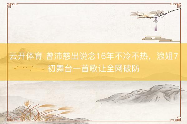 云开体育 曾沛慈出说念16年不冷不热，浪姐7初舞台一首歌让全网破防