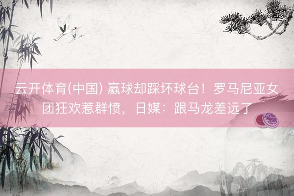 云开体育(中国) 赢球却踩坏球台！罗马尼亚女团狂欢惹群愤，日媒：跟马龙差远了
