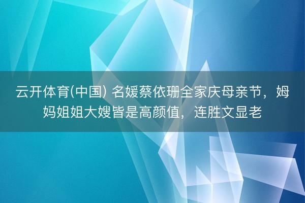 云开体育(中国) 名媛蔡依珊全家庆母亲节,姆妈姐姐大嫂皆是高颜值,连胜文显老