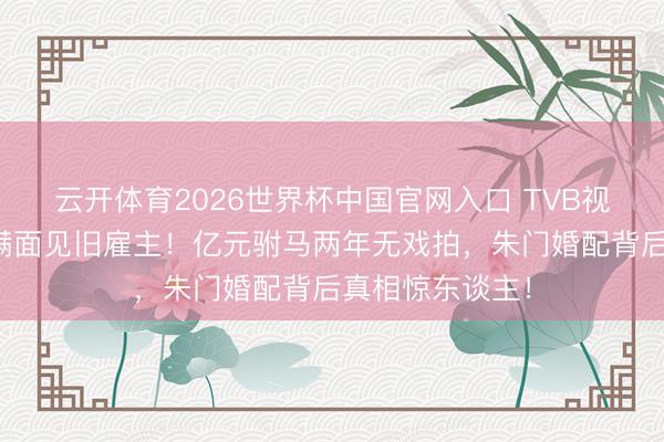 云开体育2026世界杯中国官网入口 TVB视帝袁伟豪愁容满面见旧雇主！亿元驸马两年无戏拍，朱门婚配背后真相惊东谈主！