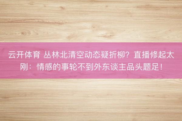 云开体育 丛林北清空动态疑折柳？直播修起太刚：情感的事轮不到外东谈主品头题足！