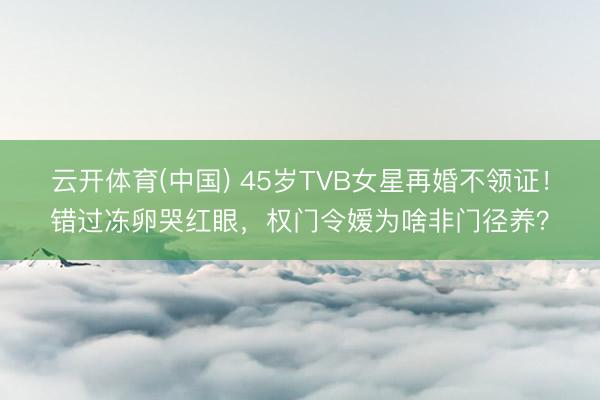 云开体育(中国) 45岁TVB女星再婚不领证！错过冻卵哭红眼，权门令嫒为啥非门径养？