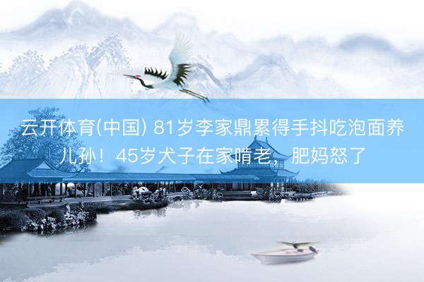 云开体育(中国) 81岁李家鼎累得手抖吃泡面养儿孙！45岁犬子在家啃老，肥妈怒了