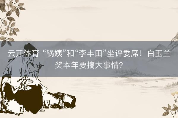 云开体育 “锅姨”和“李丰田”坐评委席！白玉兰奖本年要搞大事情？