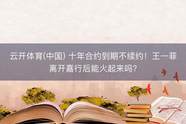 云开体育(中国) 十年合约到期不续约！王一菲离开嘉行后能火起来吗？