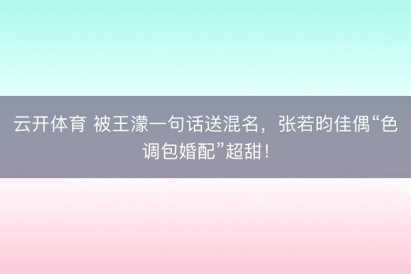 云开体育 被王濛一句话送混名,张若昀佳偶“色调包婚配”超甜!