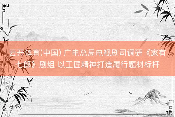 云开体育(中国) 广电总局电视剧司调研《家有七郎》剧组 以工匠精神打造履行题材标杆