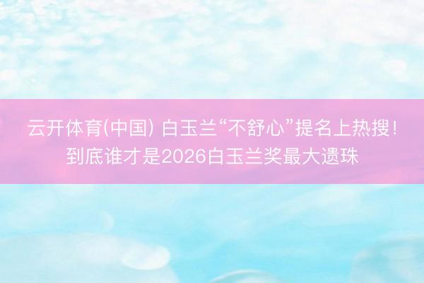 云开体育(中国) 白玉兰“不舒心”提名上热搜!到底谁才是2026白玉兰奖最大遗珠