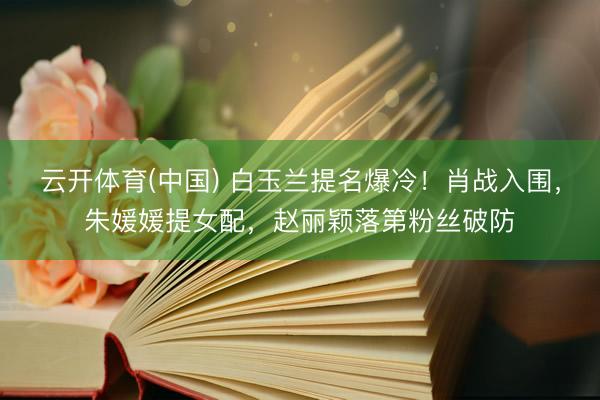 云开体育(中国) 白玉兰提名爆冷！肖战入围，朱媛媛提女配，赵丽颖落第粉丝破防