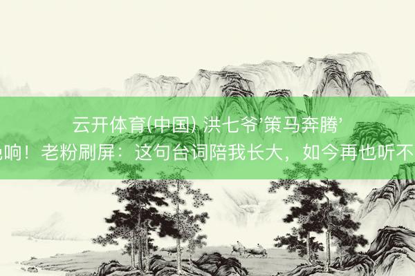 云开体育(中国) 洪七爷'策马奔腾'成绝响！老粉刷屏：这句台词陪我长大，如今再也听不到了
