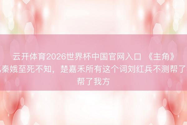 云开体育2026世界杯中国官网入口 《主角》：忆秦娥至死不知，楚嘉禾所有这个词刘红兵不测帮了我方