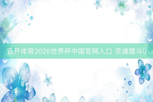 云开体育2026世界杯中国官网入口 灵魂摆斗5