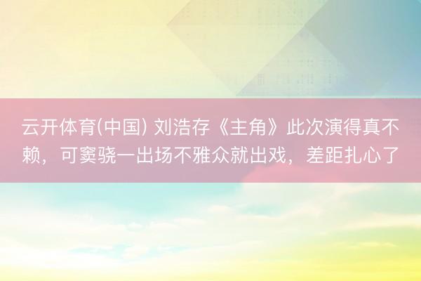 云开体育(中国) 刘浩存《主角》此次演得真不赖，可窦骁一出场不雅众就出戏，差距扎心了