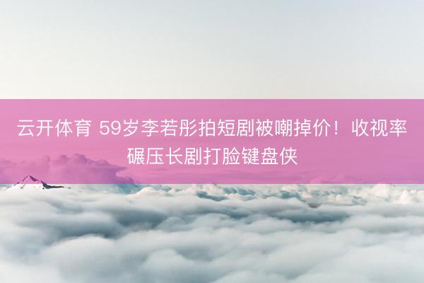 云开体育 59岁李若彤拍短剧被嘲掉价!收视率碾压长剧打脸键盘侠