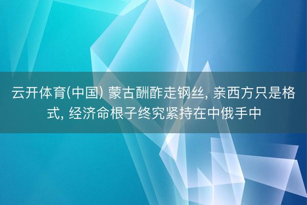 云开体育(中国) 蒙古酬酢走钢丝， 亲西方只是格式， 经济命根子终究紧持在中俄手中